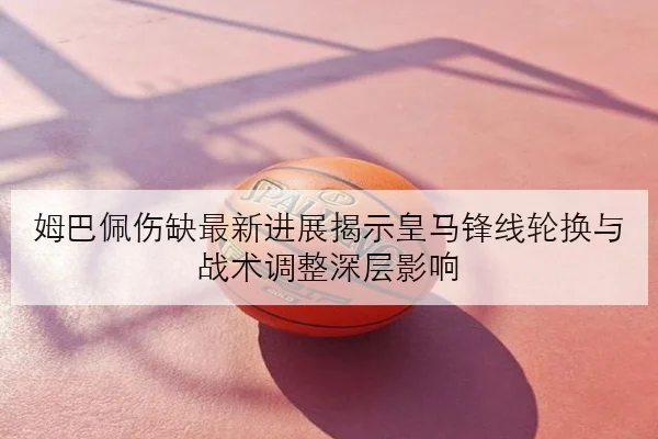 姆巴佩伤缺最新进展揭示皇马锋线轮换与战术调整深层影响